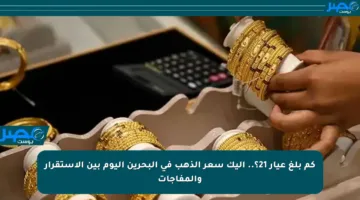 كم بلغ عيار 21؟.. إليك سعر الذهب في البحرين اليوم بين الاستقرار والمفاجآت